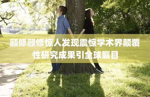 顾修顾修惊人发现震惊学术界颠覆性研究成果引全球瞩目