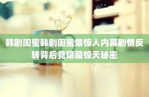 韩剧闺蜜韩剧闺蜜爆惊人内幕剧情反转背后竟隐藏惊天秘密