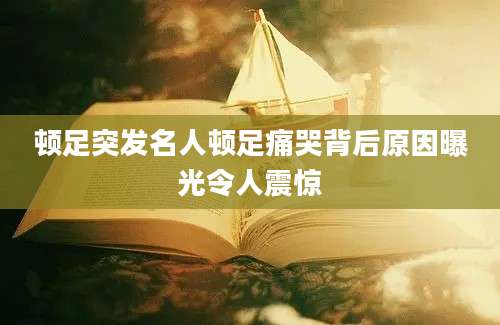 顿足突发名人顿足痛哭背后原因曝光令人震惊