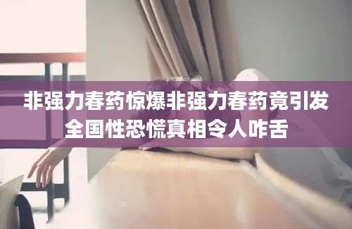 非强力春药惊爆非强力春药竟引发全国性恐慌真相令人咋舌