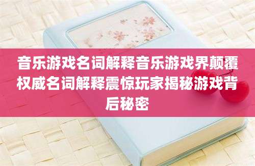 音乐游戏名词解释音乐游戏界颠覆权威名词解释震惊玩家揭秘游戏背后秘密