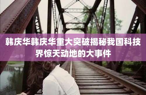 韩庆华韩庆华重大突破揭秘我国科技界惊天动地的大事件