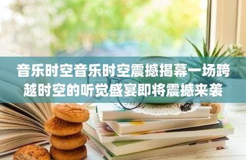 音乐时空音乐时空震撼揭幕一场跨越时空的听觉盛宴即将震撼来袭