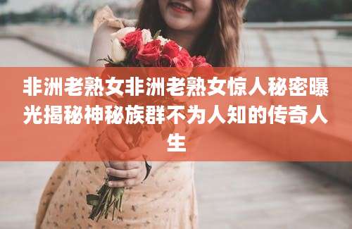 非洲老熟女非洲老熟女惊人秘密曝光揭秘神秘族群不为人知的传奇人生