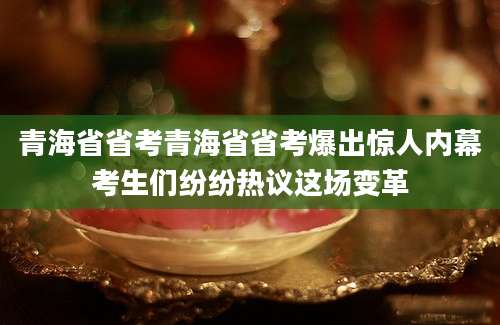 青海省省考青海省省考爆出惊人内幕考生们纷纷热议这场变革