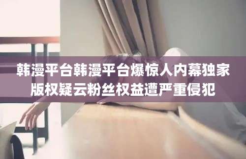 韩漫平台韩漫平台爆惊人内幕独家版权疑云粉丝权益遭严重侵犯