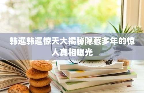 韩暹韩暹惊天大揭秘隐藏多年的惊人真相曝光