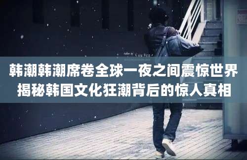 韩潮韩潮席卷全球一夜之间震惊世界揭秘韩国文化狂潮背后的惊人真相
