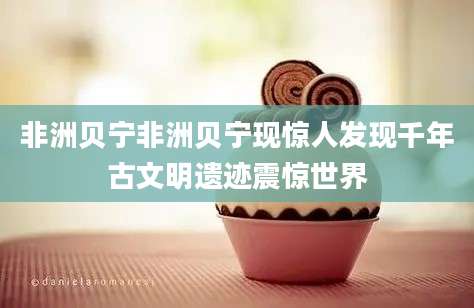 非洲贝宁非洲贝宁现惊人发现千年古文明遗迹震惊世界