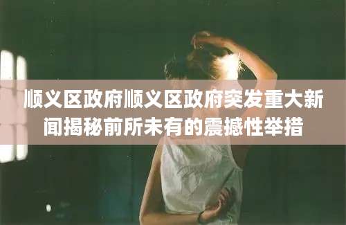 顺义区政府顺义区政府突发重大新闻揭秘前所未有的震撼性举措