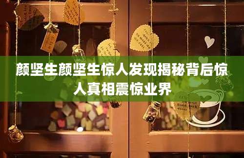 颜坚生颜坚生惊人发现揭秘背后惊人真相震惊业界