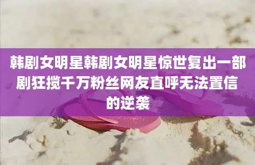 韩剧女明星韩剧女明星惊世复出一部剧狂揽千万粉丝网友直呼无法置信的逆袭