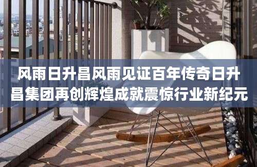 风雨日升昌风雨见证百年传奇日升昌集团再创辉煌成就震惊行业新纪元