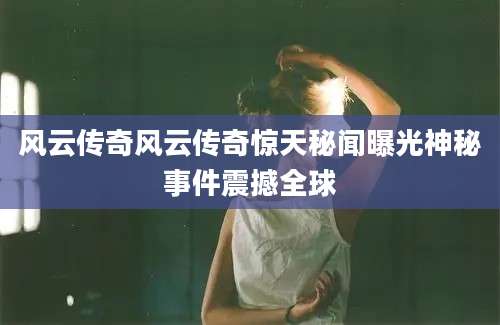 风云传奇风云传奇惊天秘闻曝光神秘事件震撼全球