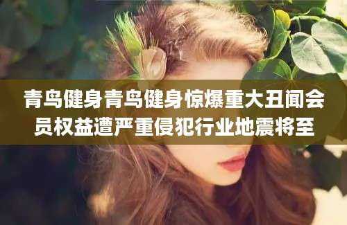青鸟健身青鸟健身惊爆重大丑闻会员权益遭严重侵犯行业地震将至