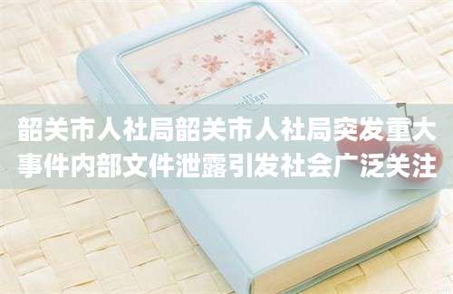 韶关市人社局韶关市人社局突发重大事件内部文件泄露引发社会广泛关注