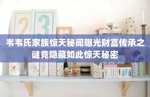 韦韦氏家族惊天秘闻曝光财富传承之谜竟隐藏如此惊天秘密