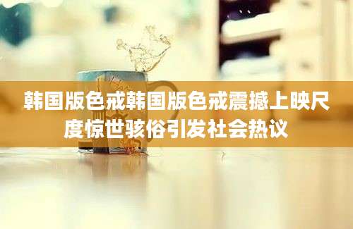 韩国版色戒韩国版色戒震撼上映尺度惊世骇俗引发社会热议