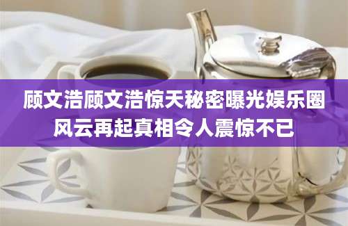 顾文浩顾文浩惊天秘密曝光娱乐圈风云再起真相令人震惊不已