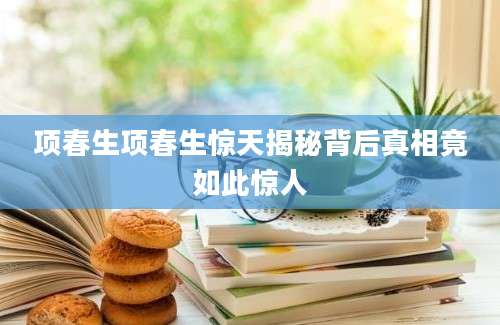 项春生项春生惊天揭秘背后真相竟如此惊人