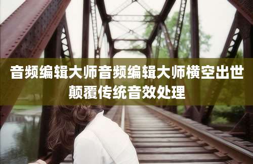 音频编辑大师音频编辑大师横空出世颠覆传统音效处理