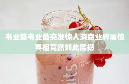 韦业葵韦业葵突发惊人消息业界震惊真相竟然如此震撼
