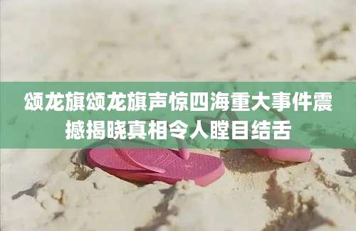 颂龙旗颂龙旗声惊四海重大事件震撼揭晓真相令人瞠目结舌