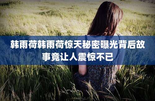 韩雨荷韩雨荷惊天秘密曝光背后故事竟让人震惊不已