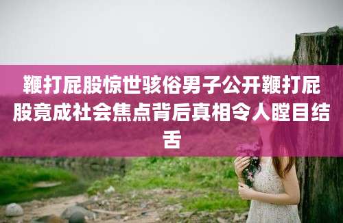 鞭打屁股惊世骇俗男子公开鞭打屁股竟成社会焦点背后真相令人瞠目结舌