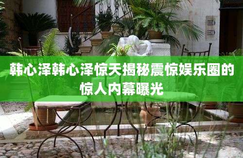 韩心泽韩心泽惊天揭秘震惊娱乐圈的惊人内幕曝光