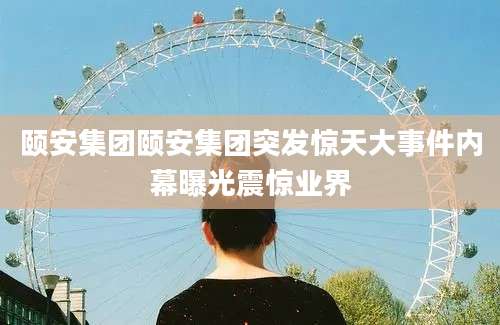 颐安集团颐安集团突发惊天大事件内幕曝光震惊业界