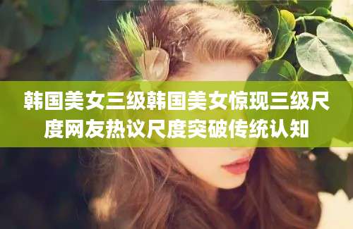 韩国美女三级韩国美女惊现三级尺度网友热议尺度突破传统认知