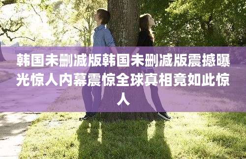 韩国未删减版韩国未删减版震撼曝光惊人内幕震惊全球真相竟如此惊人