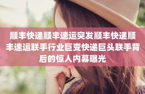 顺丰快递顺丰速运突发顺丰快递顺丰速运联手行业巨变快递巨头联手背后的惊人内幕曝光