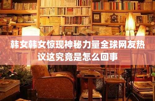 韩女韩女惊现神秘力量全球网友热议这究竟是怎么回事