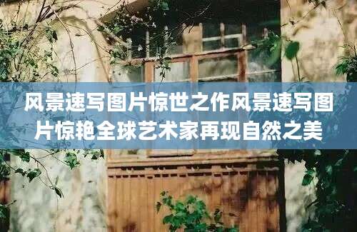 风景速写图片惊世之作风景速写图片惊艳全球艺术家再现自然之美