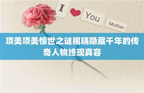 项美项美惊世之谜揭晓隐藏千年的传奇人物终现真容
