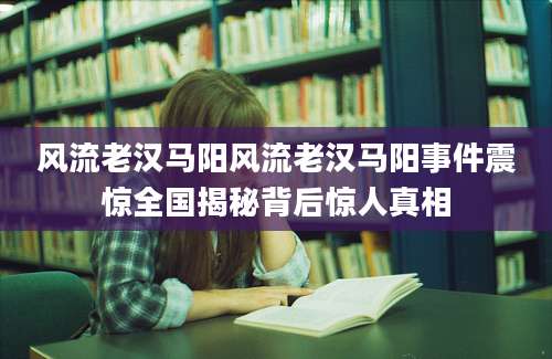 风流老汉马阳风流老汉马阳事件震惊全国揭秘背后惊人真相