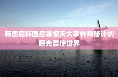 韩国启韩国启幕惊天大事件神秘计划曝光震惊世界