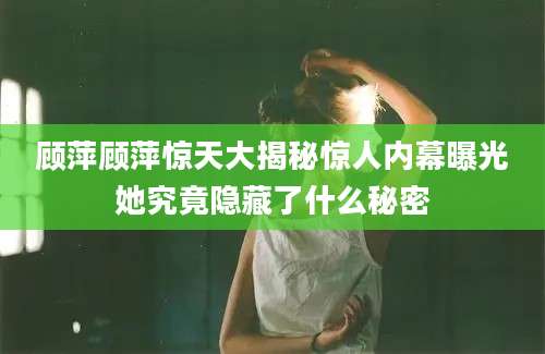 顾萍顾萍惊天大揭秘惊人内幕曝光她究竟隐藏了什么秘密