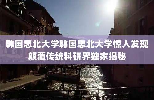 韩国忠北大学韩国忠北大学惊人发现颠覆传统科研界独家揭秘