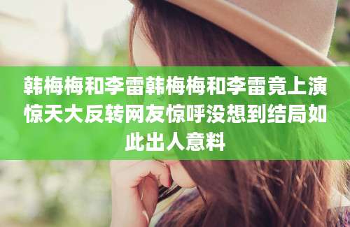 韩梅梅和李雷韩梅梅和李雷竟上演惊天大反转网友惊呼没想到结局如此出人意料