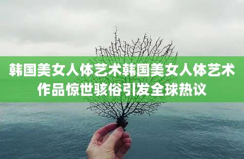 韩国美女人体艺术韩国美女人体艺术作品惊世骇俗引发全球热议