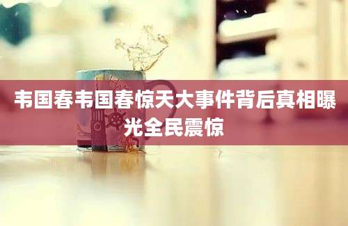 韦国春韦国春惊天大事件背后真相曝光全民震惊