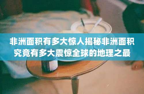 非洲面积有多大惊人揭秘非洲面积究竟有多大震惊全球的地理之最