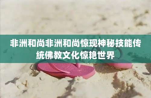 非洲和尚非洲和尚惊现神秘技能传统佛教文化惊艳世界