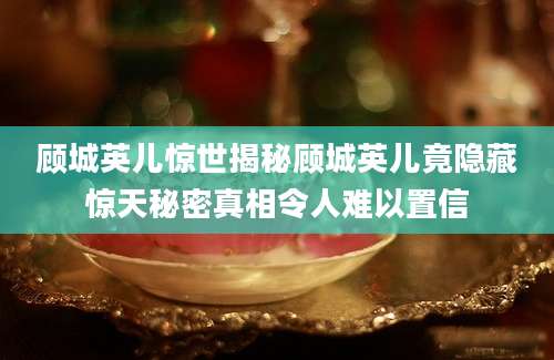 顾城英儿惊世揭秘顾城英儿竟隐藏惊天秘密真相令人难以置信
