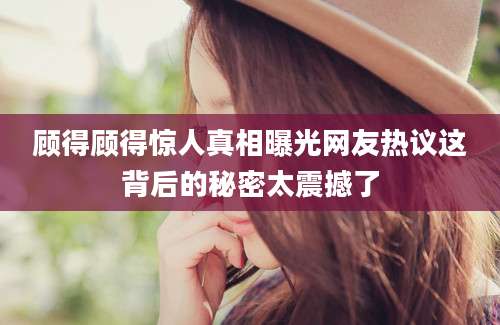顾得顾得惊人真相曝光网友热议这背后的秘密太震撼了