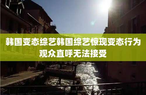 韩国变态综艺韩国综艺惊现变态行为观众直呼无法接受