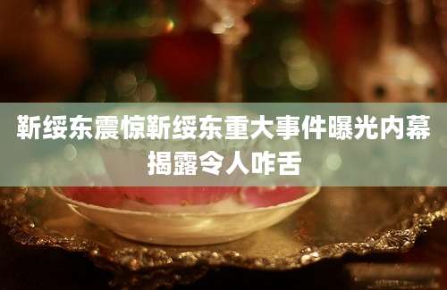 靳绥东震惊靳绥东重大事件曝光内幕揭露令人咋舌
